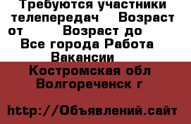 Требуются участники телепередач. › Возраст от ­ 18 › Возраст до ­ 60 - Все города Работа » Вакансии   . Костромская обл.,Волгореченск г.